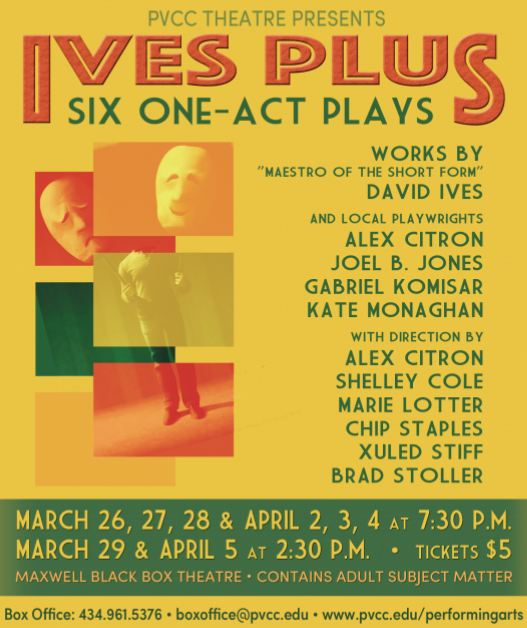 Flyer reads,
"PVCC theatre presents Ives Plus: Six One-Act plays. Works by "Maestro of the Short Form" David Ives and local playwrights Alex Citron, Joel B. Jones, Gabriel Komisar, Kate Monaghan, with direction by Alex Citron, Shelley Cole, Marie Lotter, Chip Staples, Xuled Stiff, Brad Stoller. March 26, 27, 28, & April 2, 3, 4 at 7:30 p.m..
March 29 & April 5 at 2:30 p.m..
Tickets $5. Maxwell Black Box Theatre. Contains adult subject matter. 
Box Office: 434.961.5376. Boxoffice@pvcc.edu. www.pvcc.edu/performingarts."