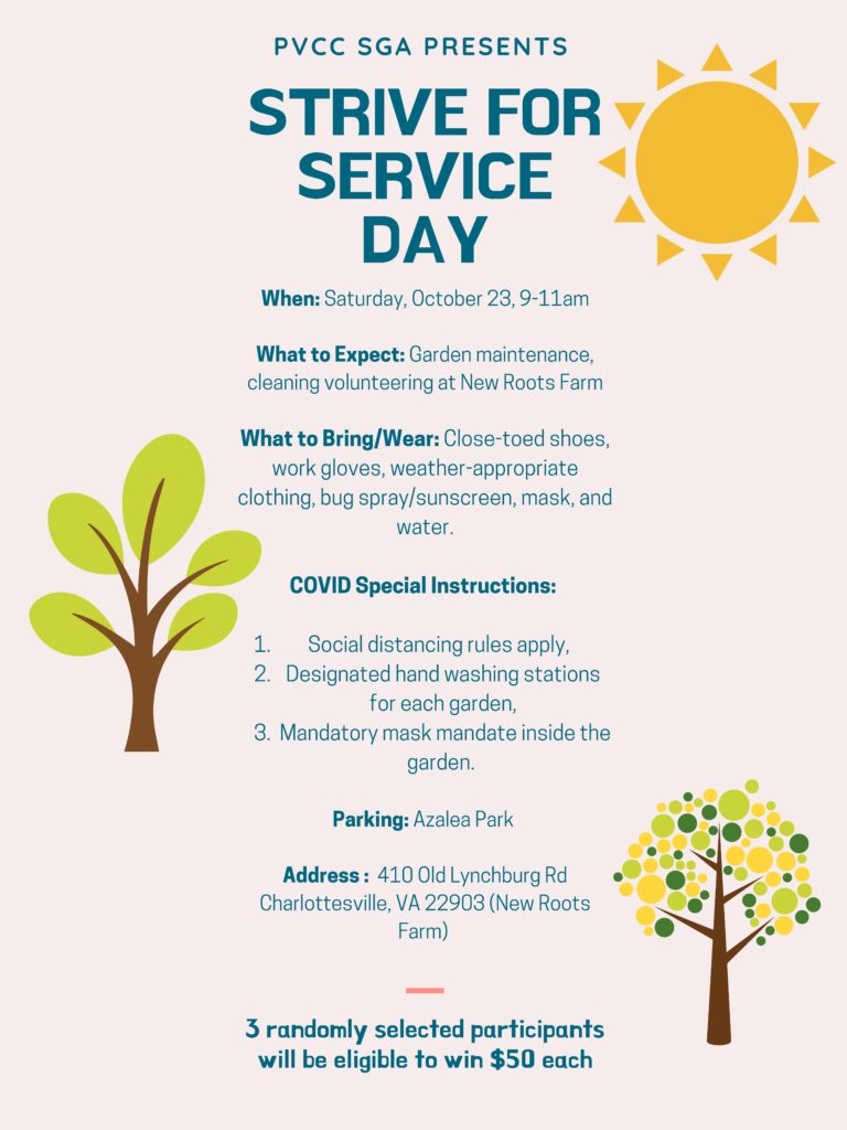 PVCC SGA Presents Strive for Service Day.
When: Saturday, Oct. 23, 9-11 a.m.
What to Expect: Garden maintenance, cleaning at New Roots Farm
What to Bring/Wear: Close-toed shoes, work gloves, weather-appropriate clothing, bug spray/sunscreen, mask, and water.
COVID Special Instructions: 1. Social distancing rules apply. 2. Designated hand washing stations for each garden. 3. Mandatory mask mandate inside the garden.
Parking: Azalea Park
Address: 410 Old Lynchburg Rd. Charlottesville, VA 22903
3 Randomly selected participants will be eligible to win $50 each.