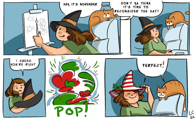 A comic of a young woman wearing a witch hat painting. Her cat tells her "It's November, don't ya think it's time to reconsider the hat?" The woman says, "I guess you're right." Then she changes it to a Christmas striped hat. She and the cat say, "Perfect!"